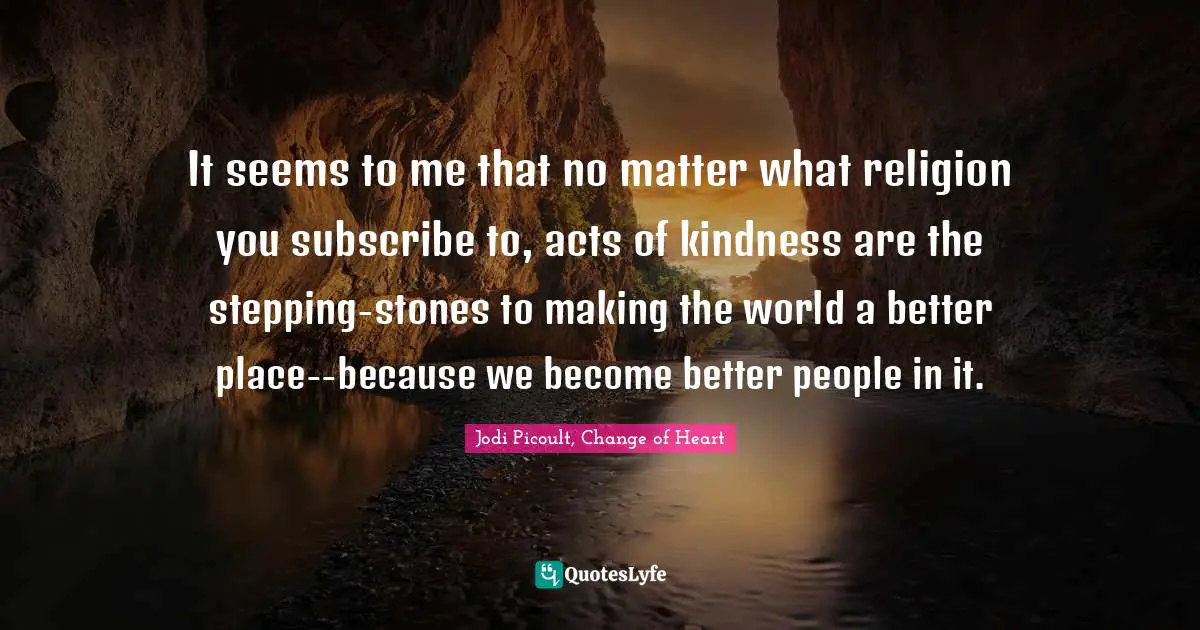 It seems to me that no matter what religion you subscribe to, acts of kindness are the stepping-stones to making the world a better place--because we become better people in it.