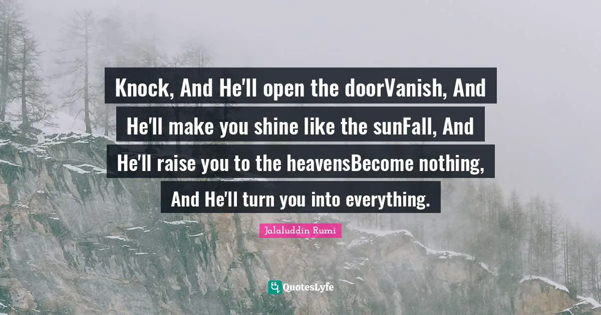 Knock, And He'll open the doorVanish, And He'll make you shine like the sunFall, And He'll raise you to the heavensBecome nothing, And He'll turn you into everything.