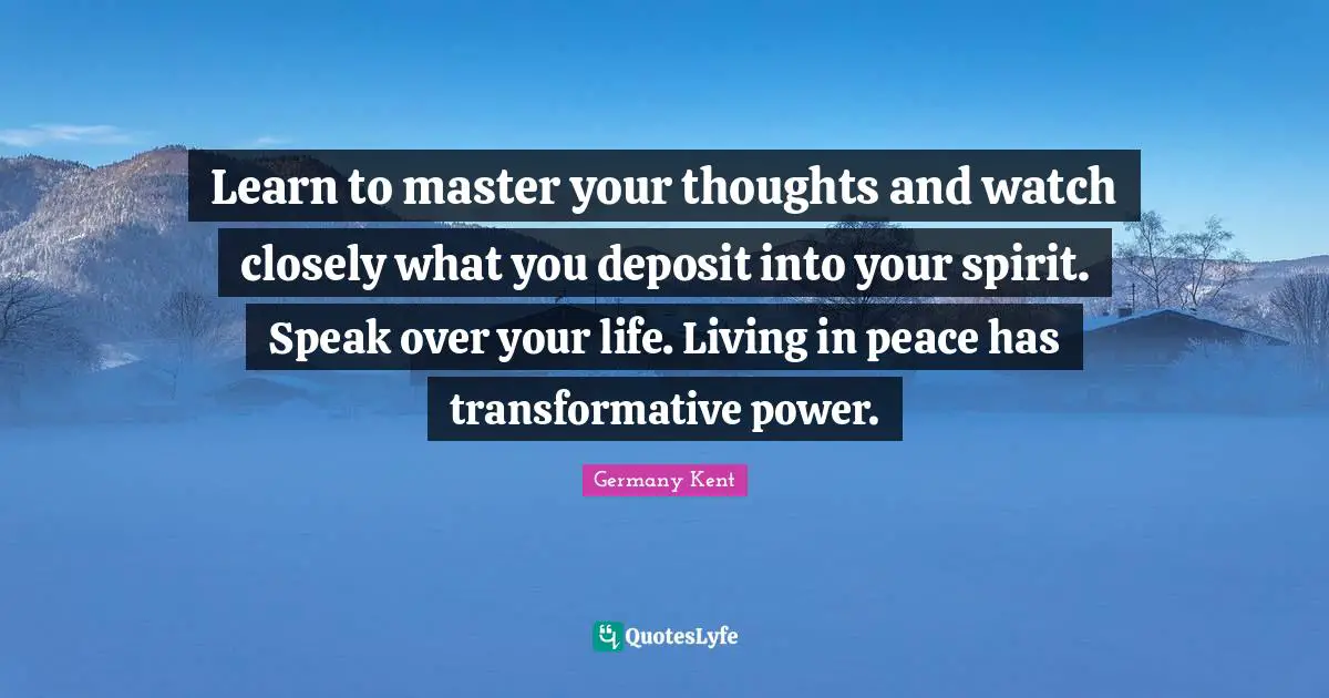 Germany Kent Quotes: "Learn to master your thoughts and watch closely what you deposit into your spirit. Speak over your life. Living in peace has transformative power."