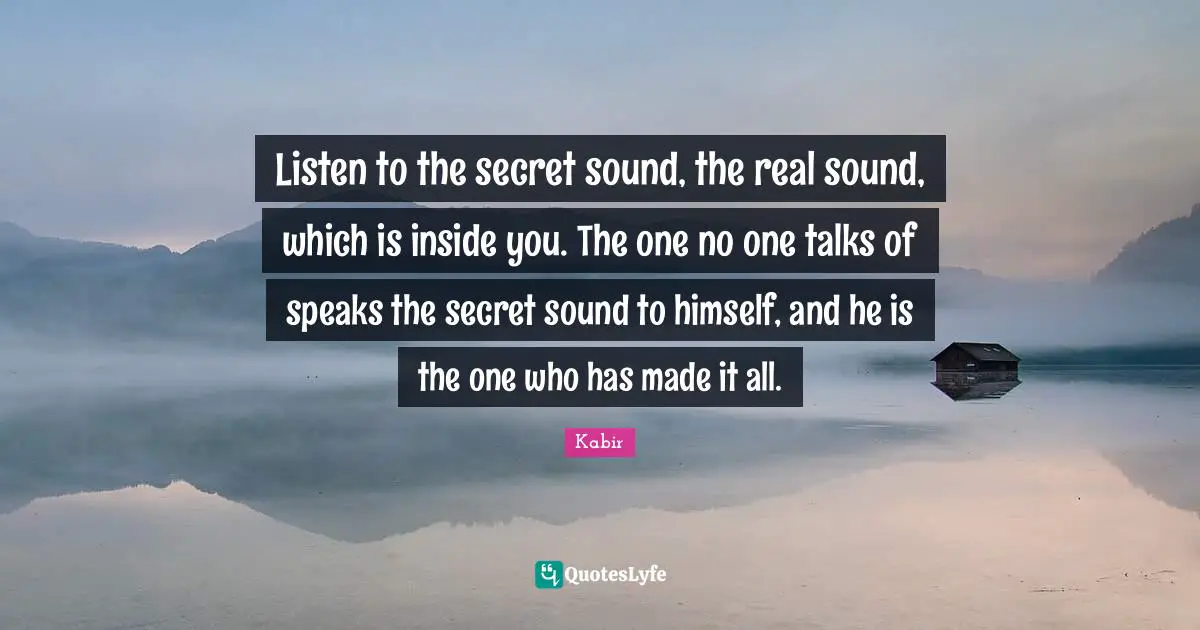 Listen to the secret sound, the real sound, which is inside you. The one no one talks of speaks the secret sound to himself, and he is the one who has made it all.