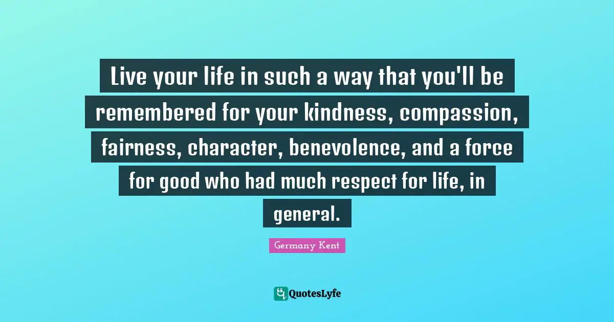 Self Help Authors Quotes: "Live your life in such a way that you'll be remembered for your kindness, compassion, fairness, character, benevolence, and a force for good who had much respect for life, in general."