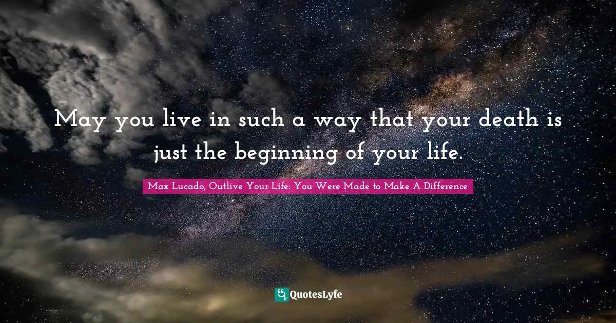 Max Lucado, Outlive Your Life: You Were Made To Make A Difference Quotes: "May you live in such a way that your death is just the beginning of your life."
