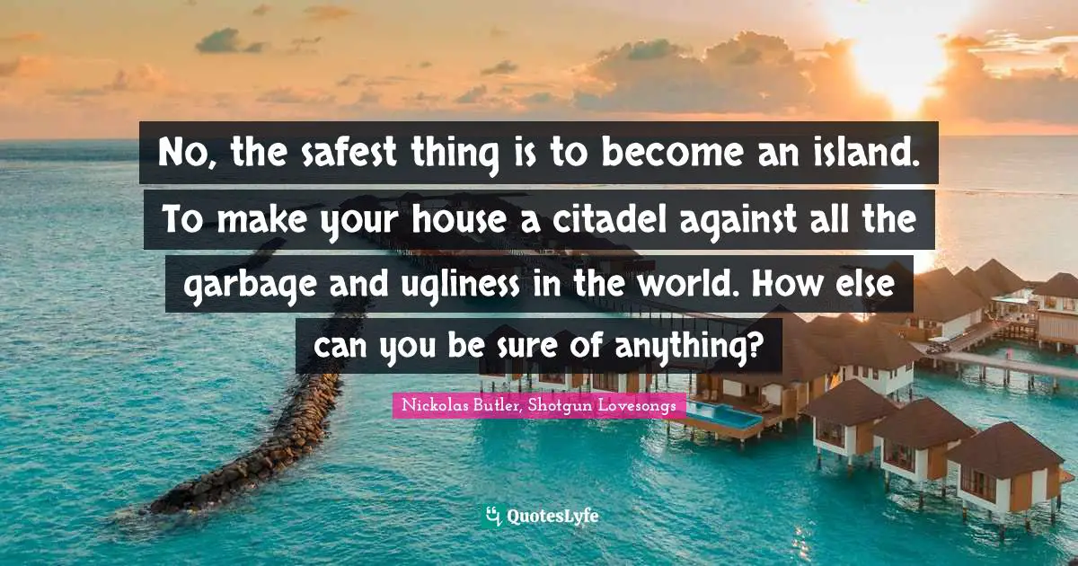 No, the safest thing is to become an island. To make your house a citadel against all the garbage and ugliness in the world. How else can you be sure of anything?