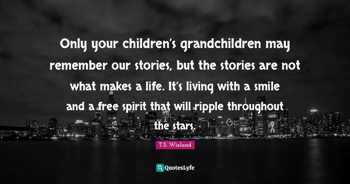 Only your children’s grandchildren may remember our stories, but the stories are not what makes a life. It’s living with a smile and a free spirit that will ripple throughout the stars.
