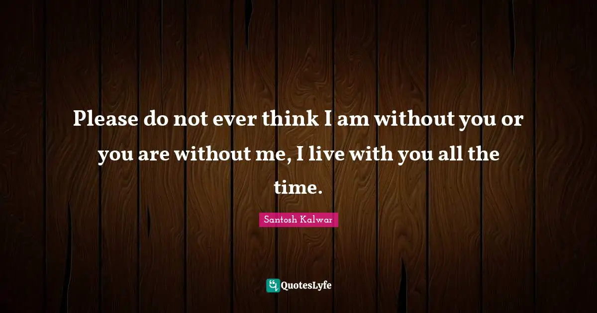Please do not ever think I am without you or you are without me, I live with you all the time.