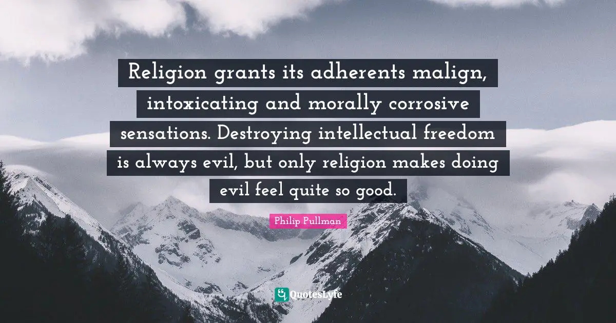 Religion grants its adherents malign, intoxicating and morally corrosive sensations. Destroying intellectual freedom is always evil, but only religion makes doing evil feel quite so good.