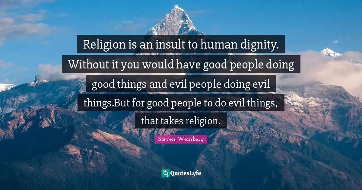 Religion is an insult to human dignity. Without it you would have good people doing good things and evil people doing evil things.But for good people to do evil things, that takes religion.