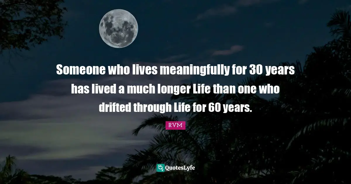 Someone who lives meaningfully for 30 years has lived a much longer Life than one who drifted through Life for 60 years.