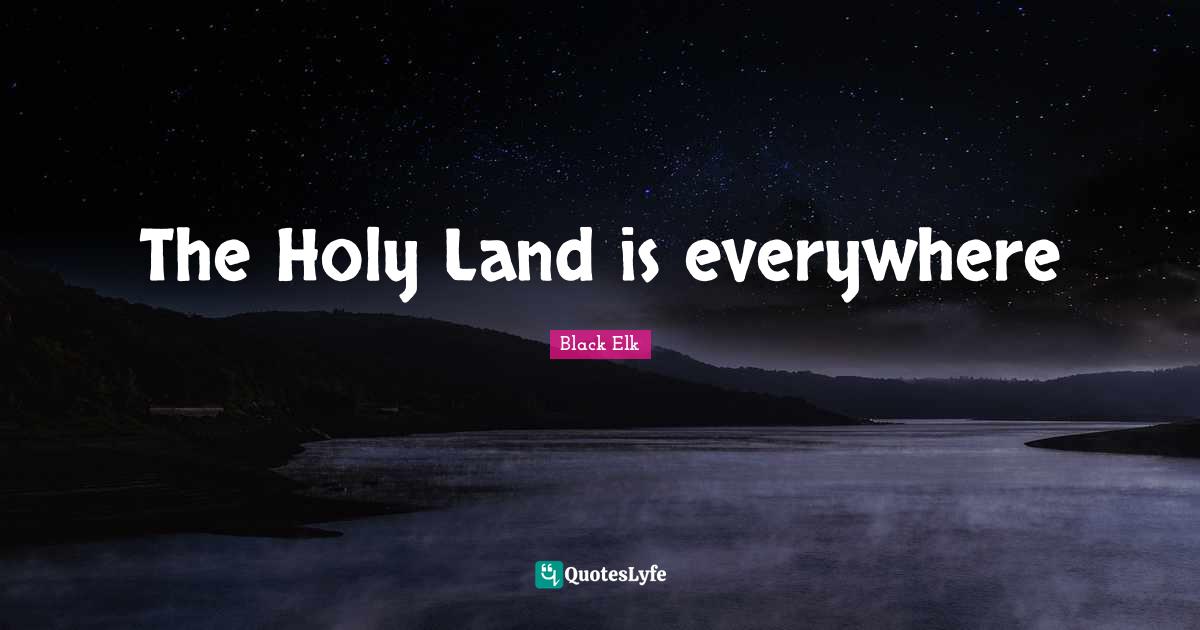 The Holy Land is everywhere... Quote by Black Elk QuotesLyfe