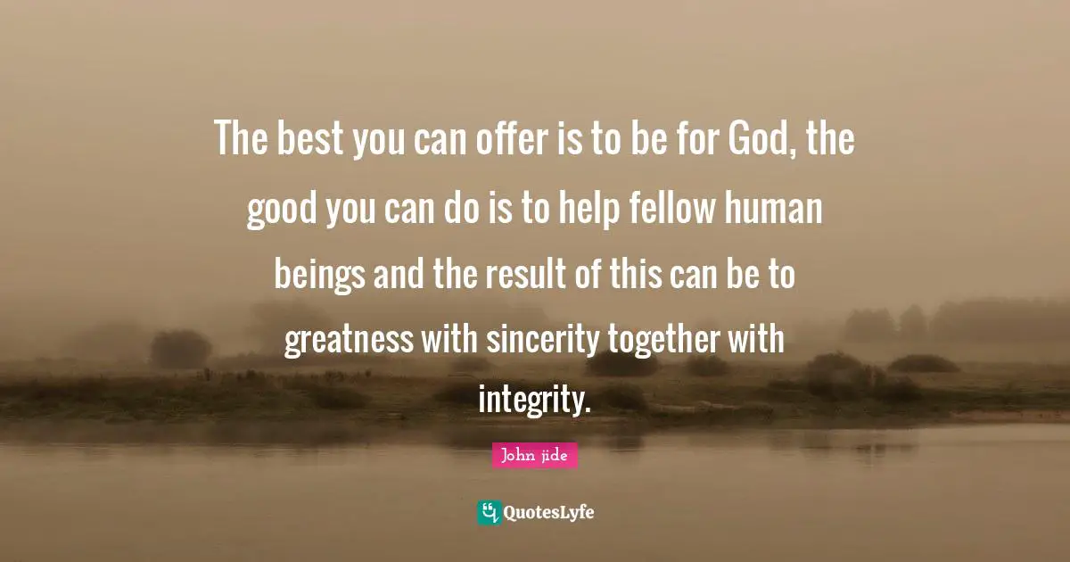 The best you can offer is to be for God, the good you can do is to help fellow human beings and the result of this can be to greatness with sincerity together with integrity.