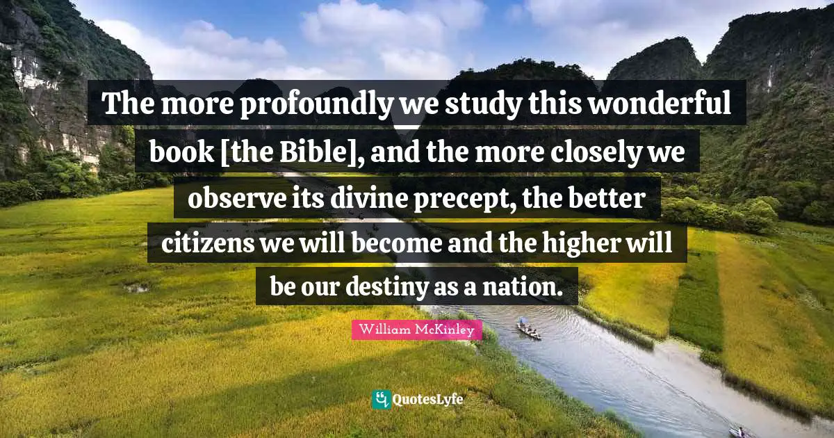 The more profoundly we study this wonderful book [the Bible], and the more closely we observe its divine precept, the better citizens we will become and the higher will be our destiny as a nation.