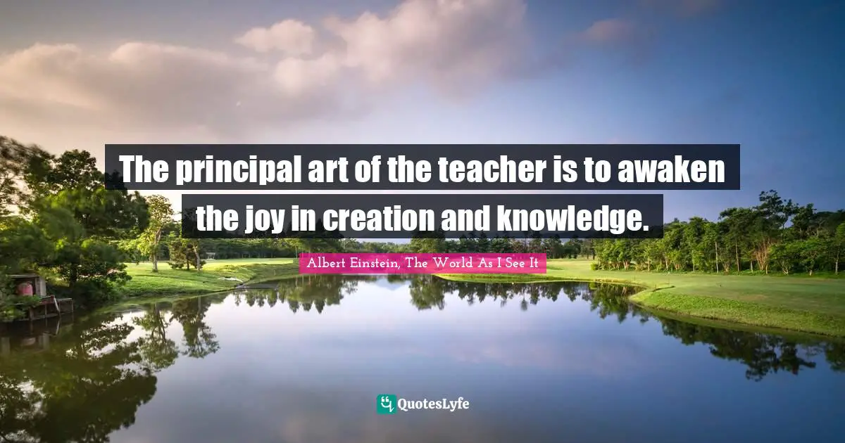 The principal art of the teacher is to awaken the joy in creation and knowledge.