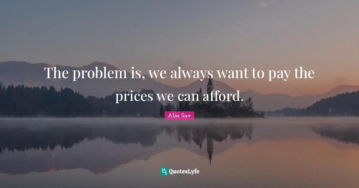 The problem is, we always want to pay the prices we can afford.