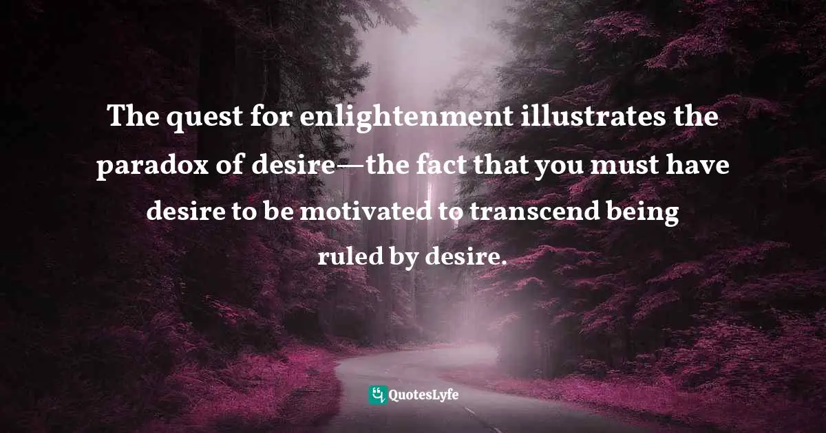 The quest for enlightenment illustrates the paradox of desire—the fact that you must have desire to be motivated to transcend being ruled by desire.