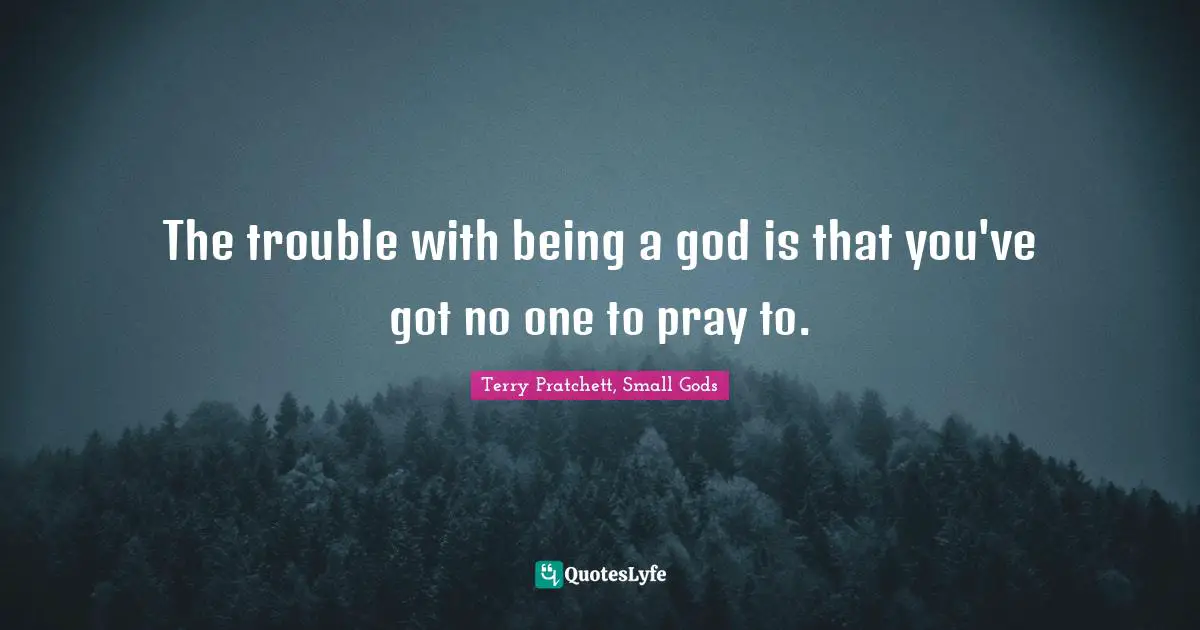 The trouble with being a god is that you've got no one to pray to.