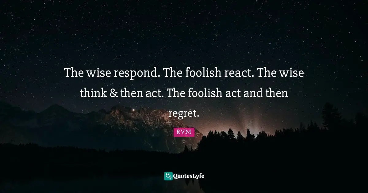 The wise respond. The foolish react. The wise think & then act. The foolish act and then regret.