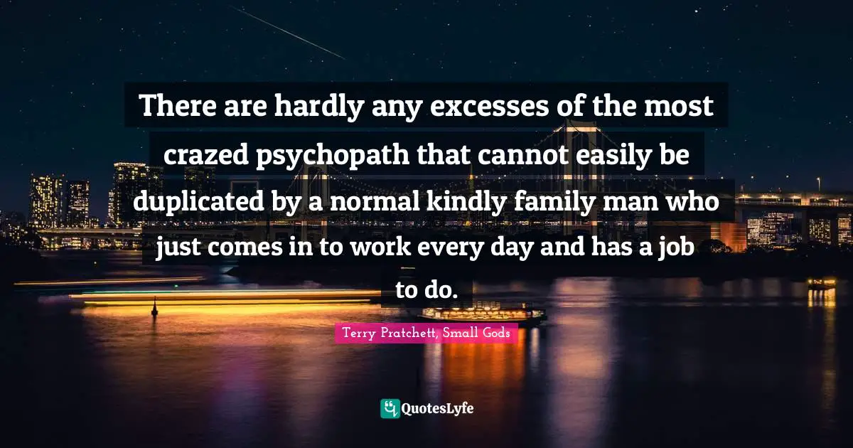 There are hardly any excesses of the most crazed psychopath that cannot easily be duplicated by a normal kindly family man who just comes in to work every day and has a job to do.