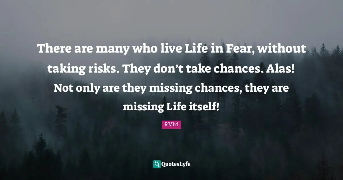 There are many who live Life in Fear, without taking risks. They don’t take chances. Alas! Not only are they missing chances, they are missing Life itself!