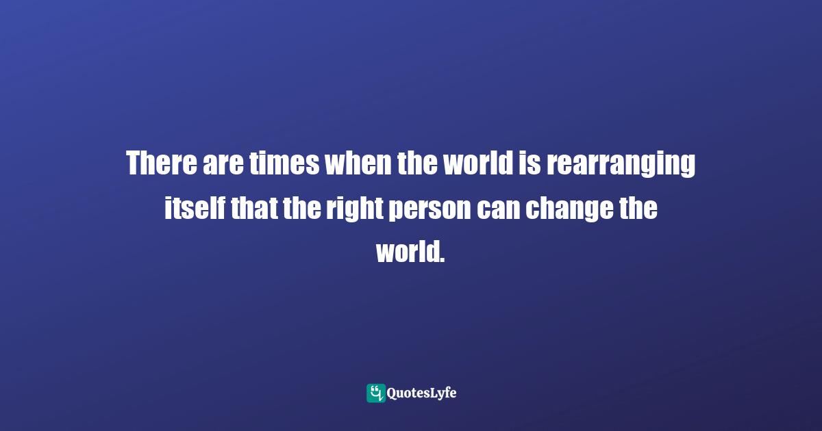 There are times when the world is rearranging itself that the right person can change the world.