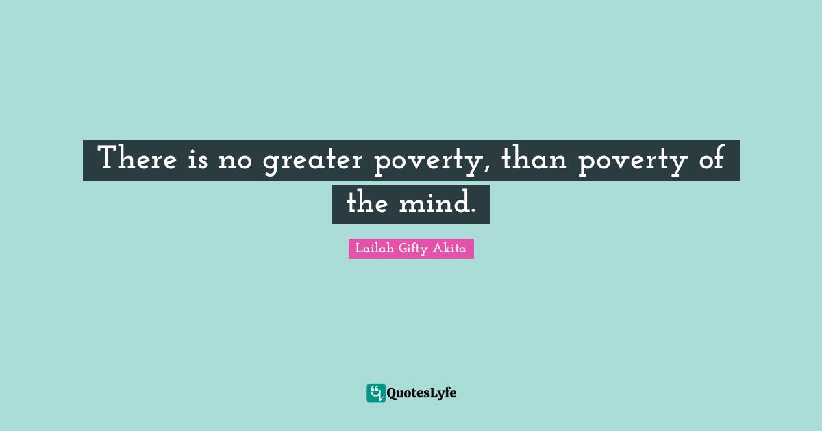 There is no greater poverty, than poverty of the mind.