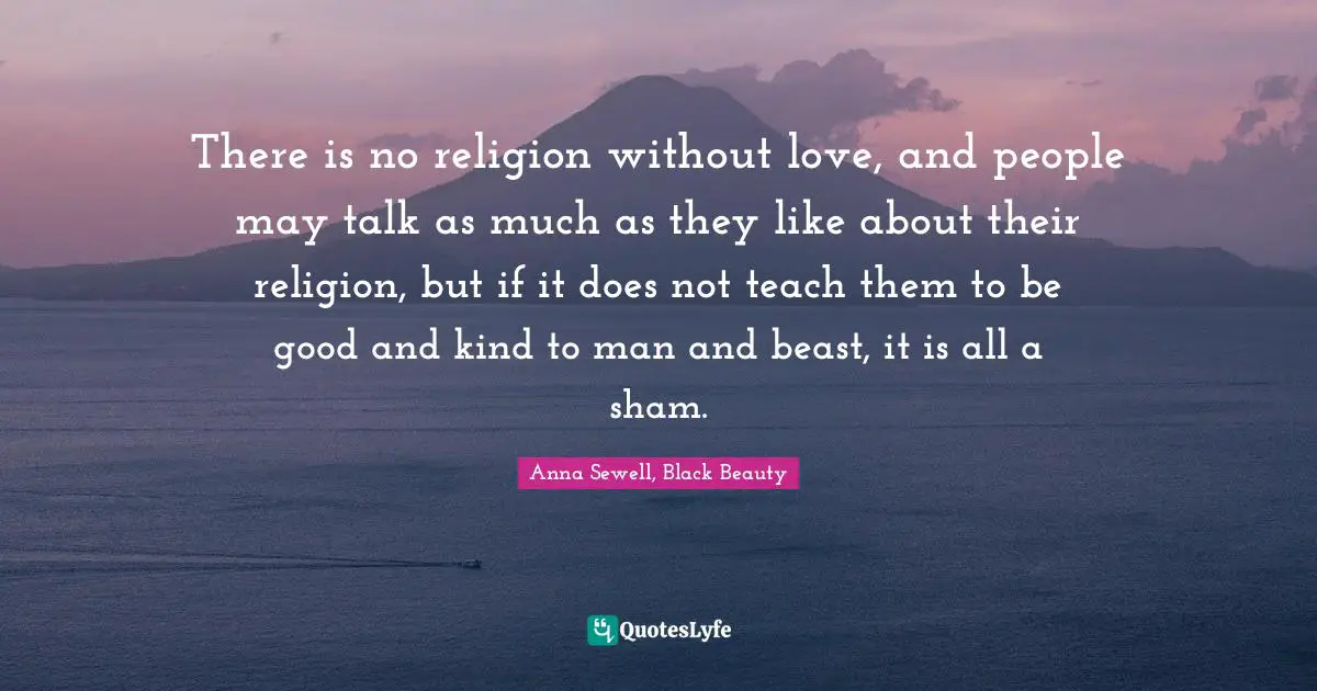 Quote Quotes: "There is no religion without love, and people may talk as much as they like about their religion, but if it does not teach them to be good and kind to man and beast, it is all a sham."