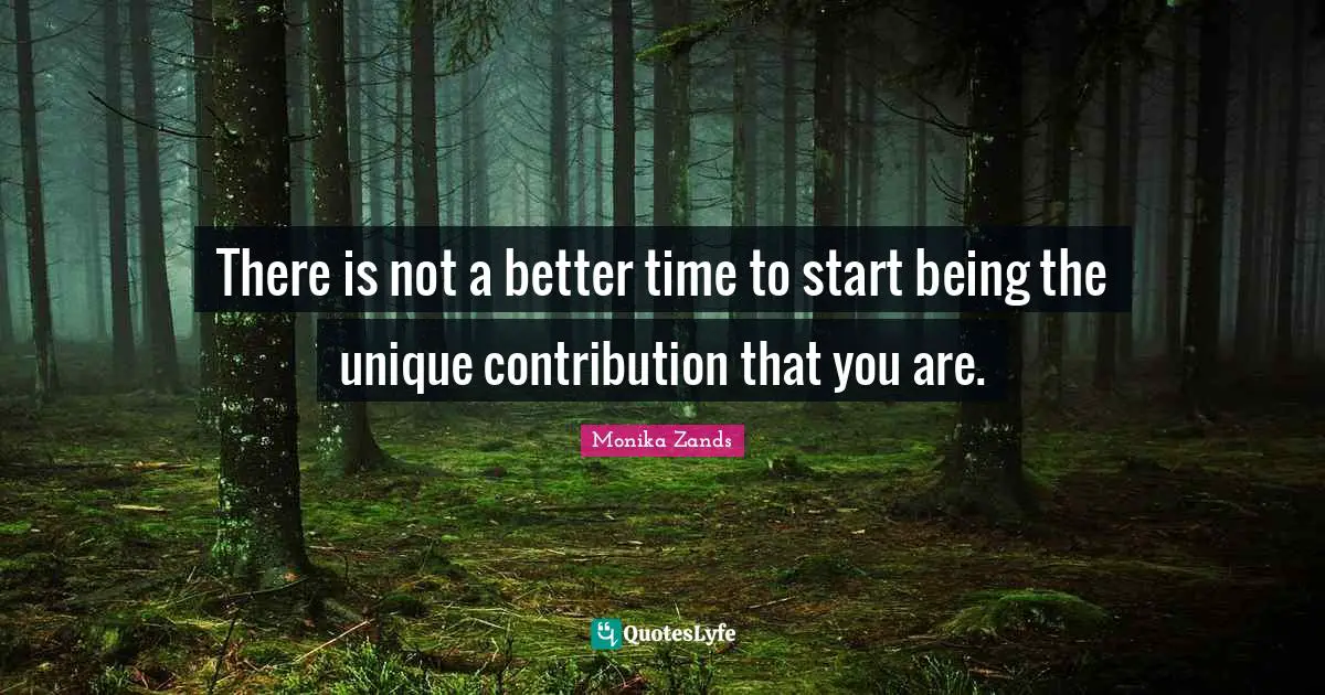 There is not a better time to start being the unique contribution that you are.