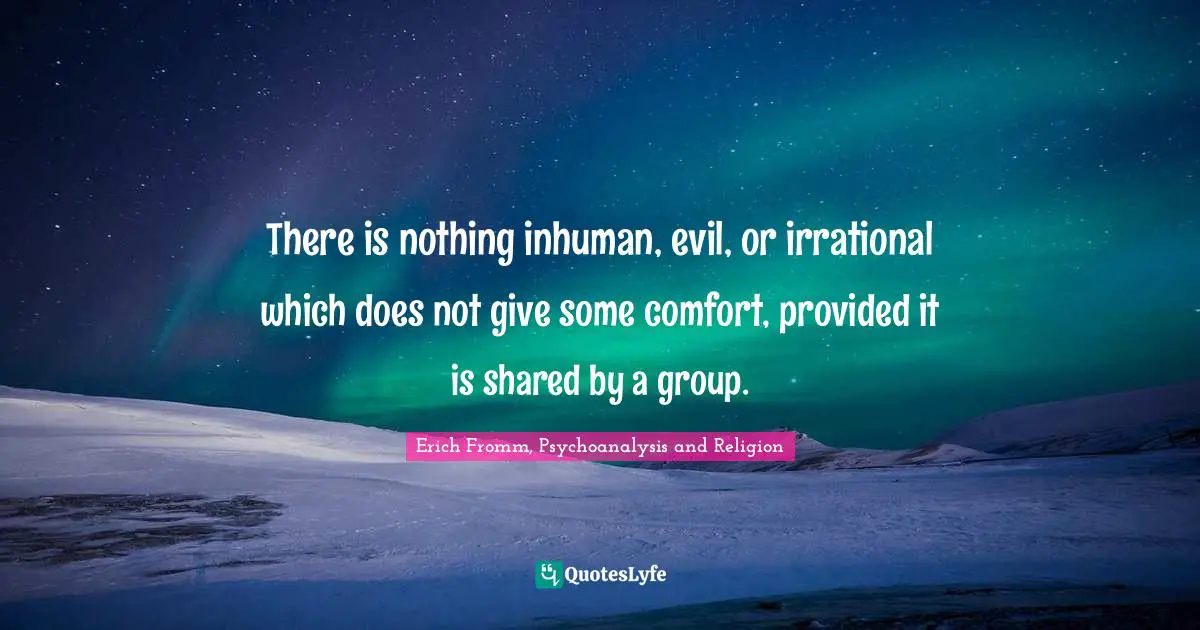 There is nothing inhuman, evil, or irrational which does not give some comfort, provided it is shared by a group.
