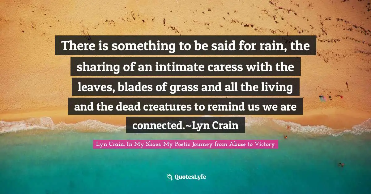 There is something to be said for rain, the sharing of an intimate caress with the leaves, blades of grass and all the living and the dead creatures to remind us we are connected.~Lyn Crain