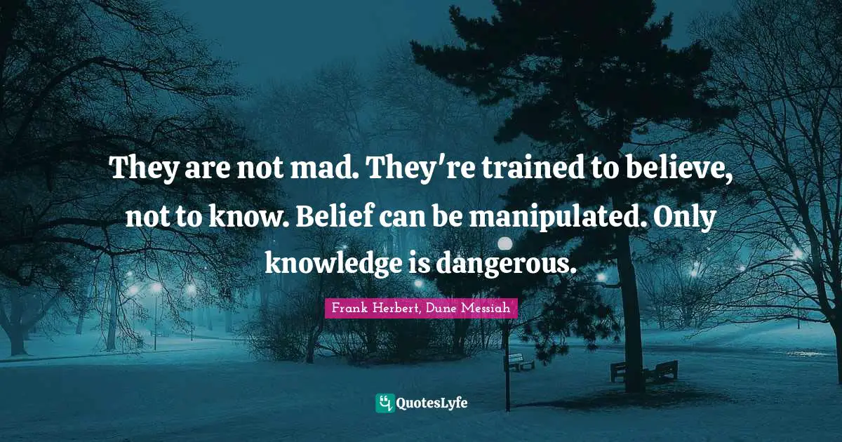 They are not mad. They're trained to believe, not to know. Belief can be manipulated. Only knowledge is dangerous.