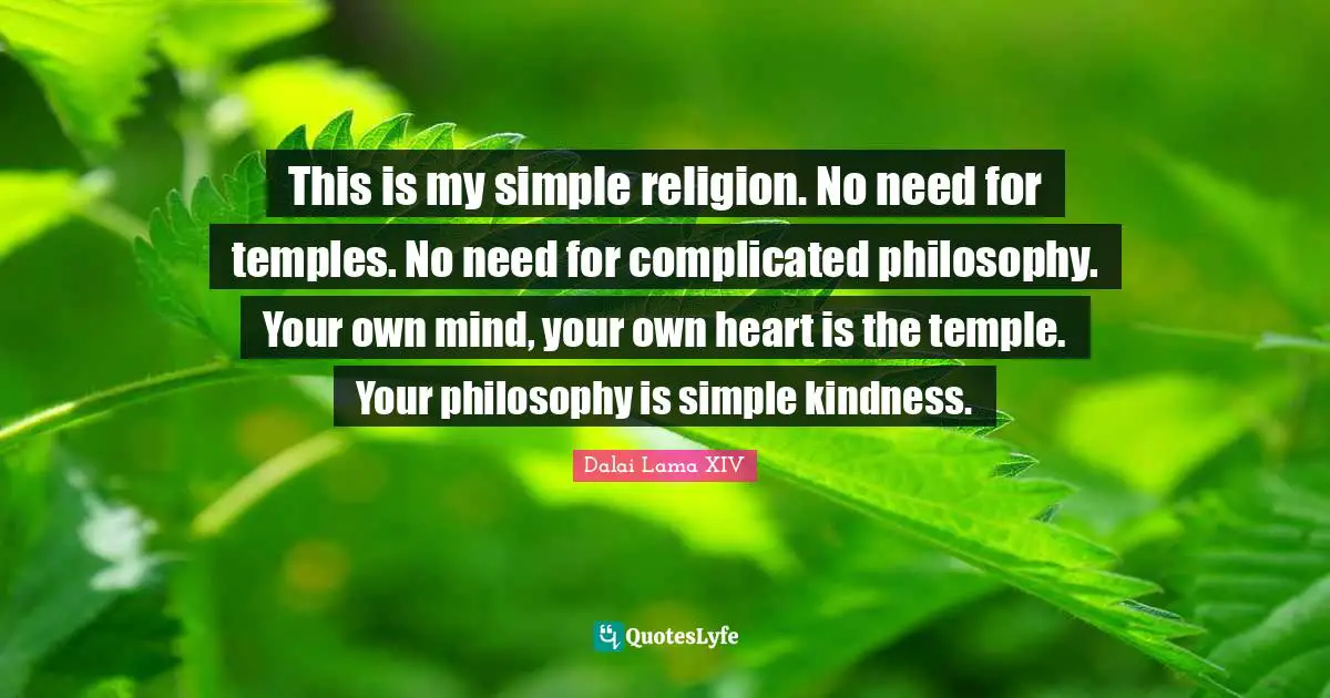 This is my simple religion. No need for temples. No need for complicated philosophy. Your own mind, your own heart is the temple. Your philosophy is simple kindness.