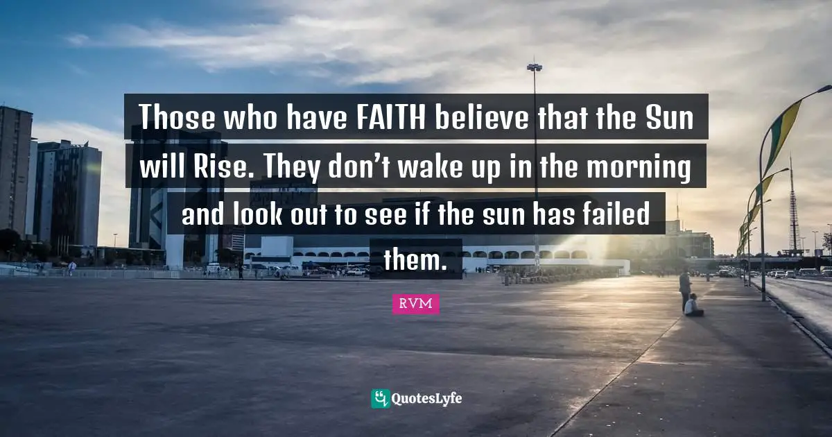 Those who have FAITH believe that the Sun will Rise. They don’t wake up in the morning and look out to see if the sun has failed them.