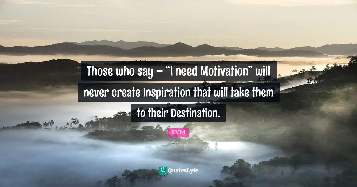 Those who say – “I need Motivation” will never create Inspiration that will take them to their Destination.