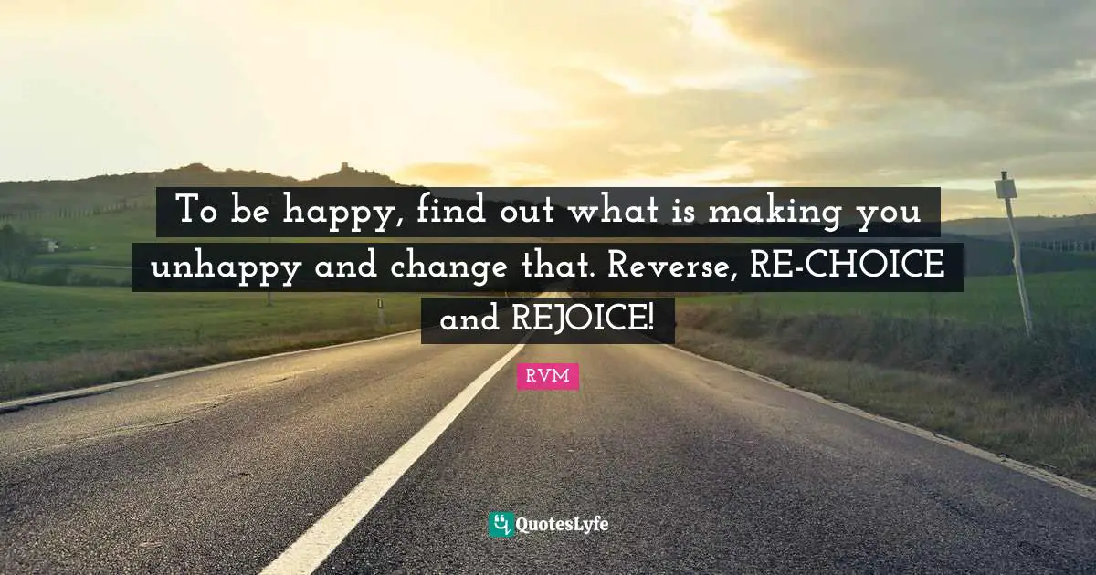To be happy, find out what is making you unhappy and change that. Reverse, RE-CHOICE and REJOICE!