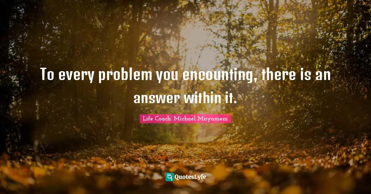 To every problem you encounting, there is an answer within it.