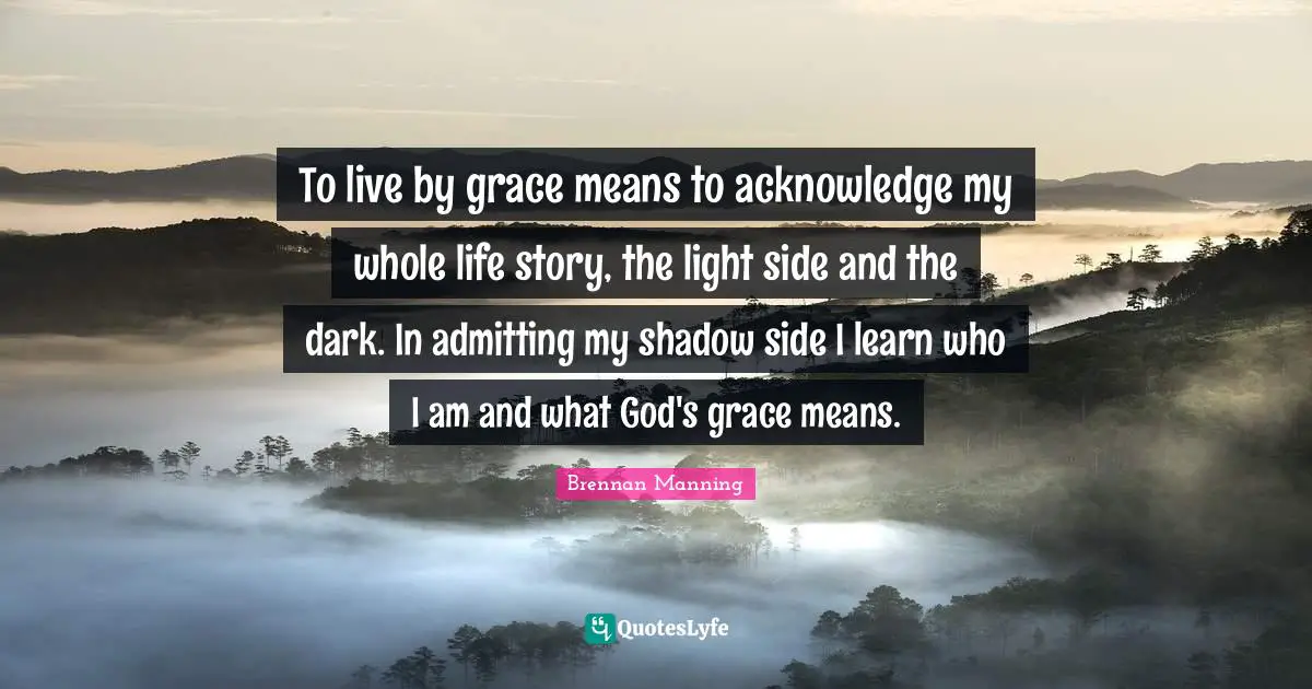 Brennan Manning Quotes: "To live by grace means to acknowledge my whole life story, the light side and the dark. In admitting my shadow side I learn who I am and what God's grace means."