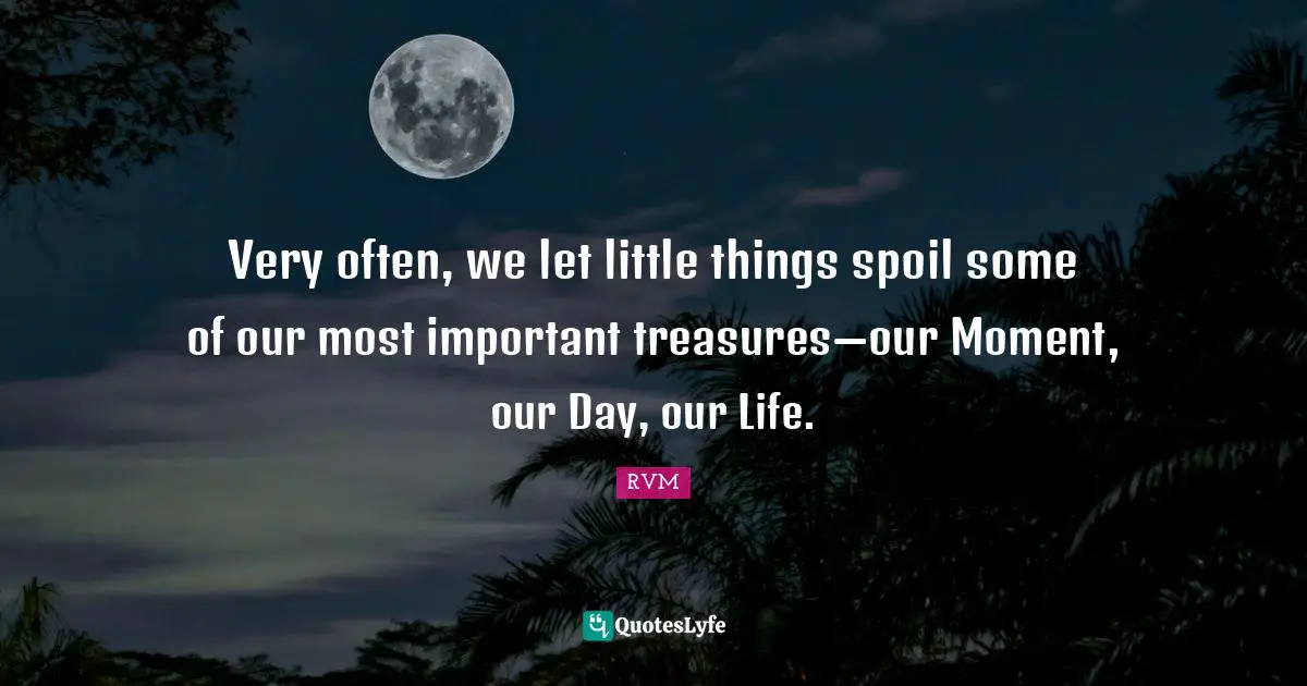 Very often, we let little things spoil some of our most important treasures—our Moment, our Day, our Life.