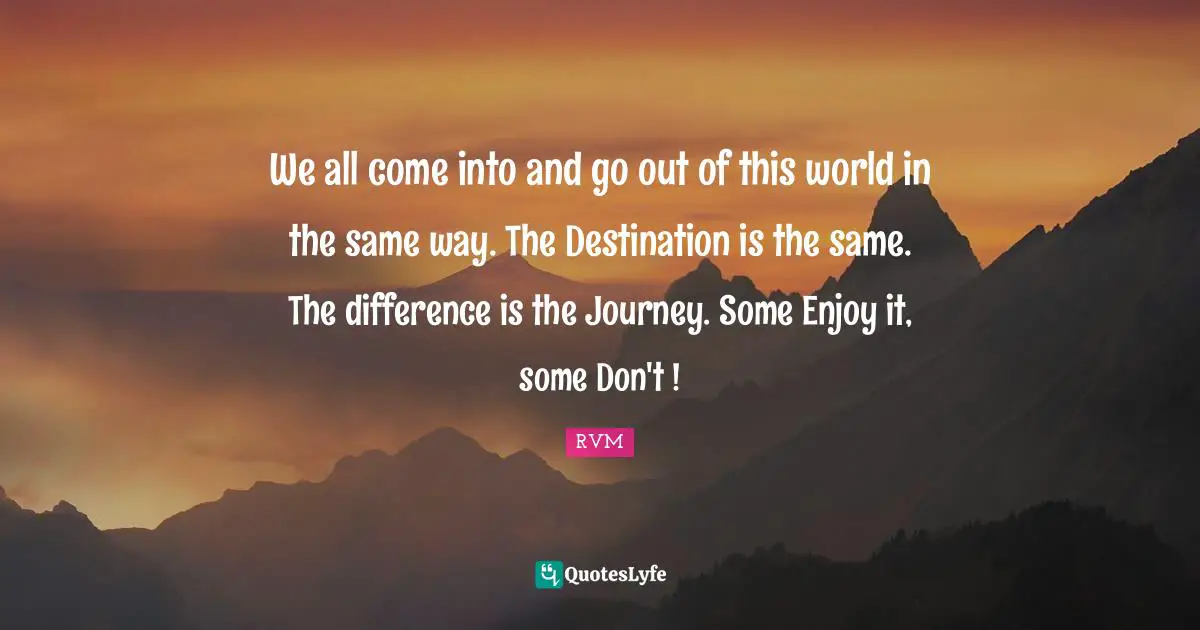 We all come into and go out of this world in the same way. The Destination is the same. The difference is the Journey. Some Enjoy it, some Don't !