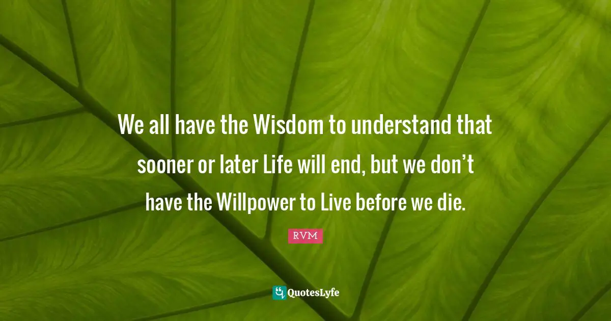 We all have the Wisdom to understand that sooner or later Life will end, but we don’t have the Willpower to Live before we die.