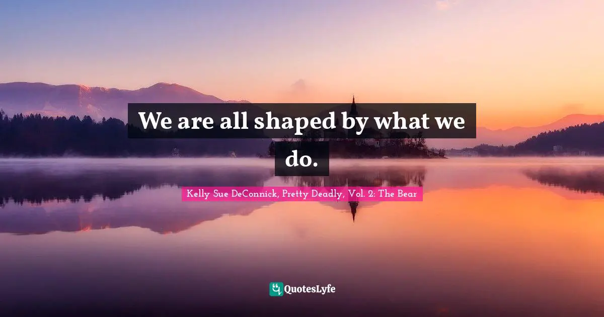 We are all shaped by what we do.