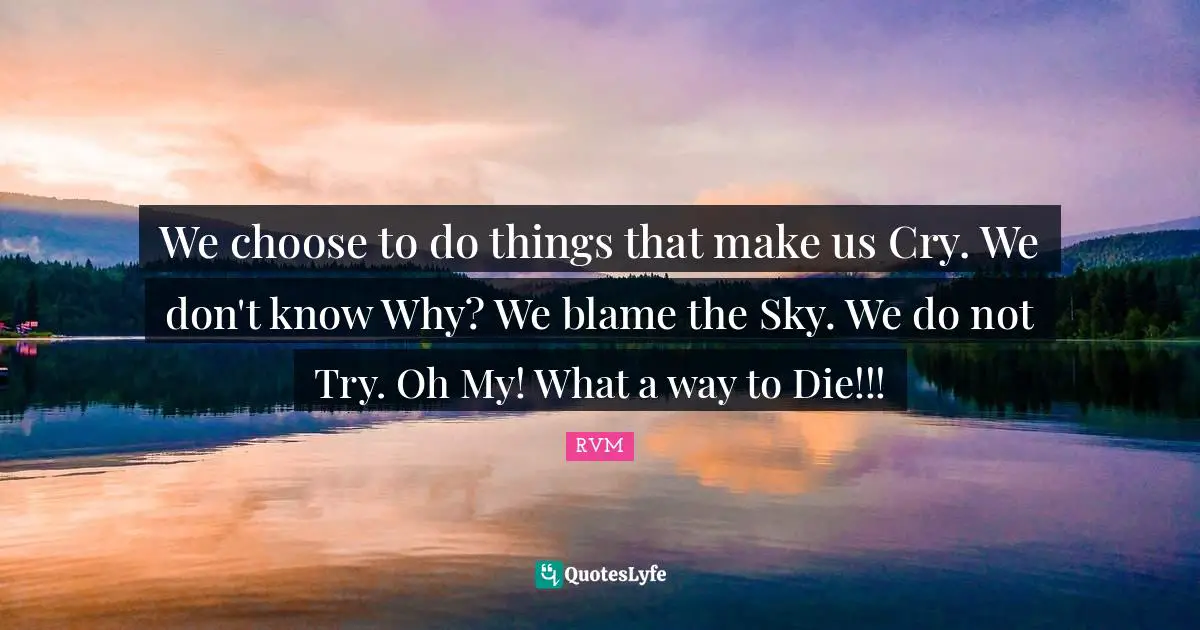 We choose to do things that make us Cry. We don't know Why? We blame the Sky. We do not Try. Oh My! What a way to Die!!!