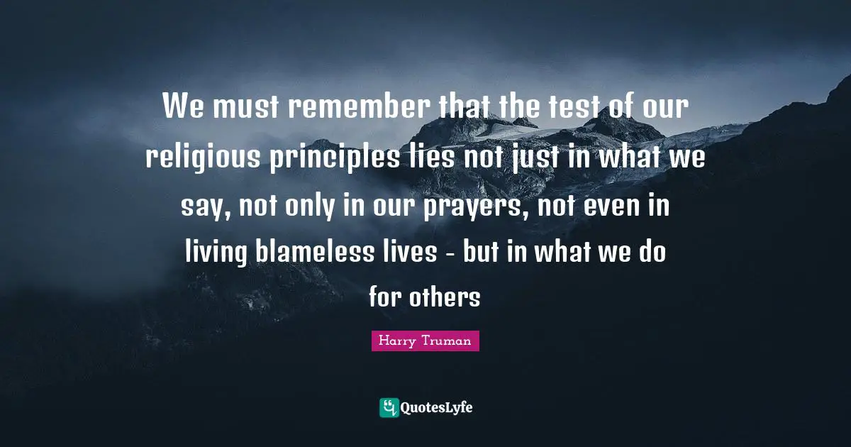 We must remember that the test of our religious principles lies not just in what we say, not only in our prayers, not even in living blameless lives - but in what we do for others