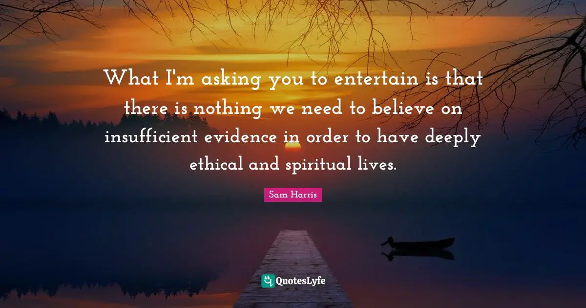 What I'm asking you to entertain is that there is nothing we need to believe on insufficient evidence in order to have deeply ethical and spiritual lives.