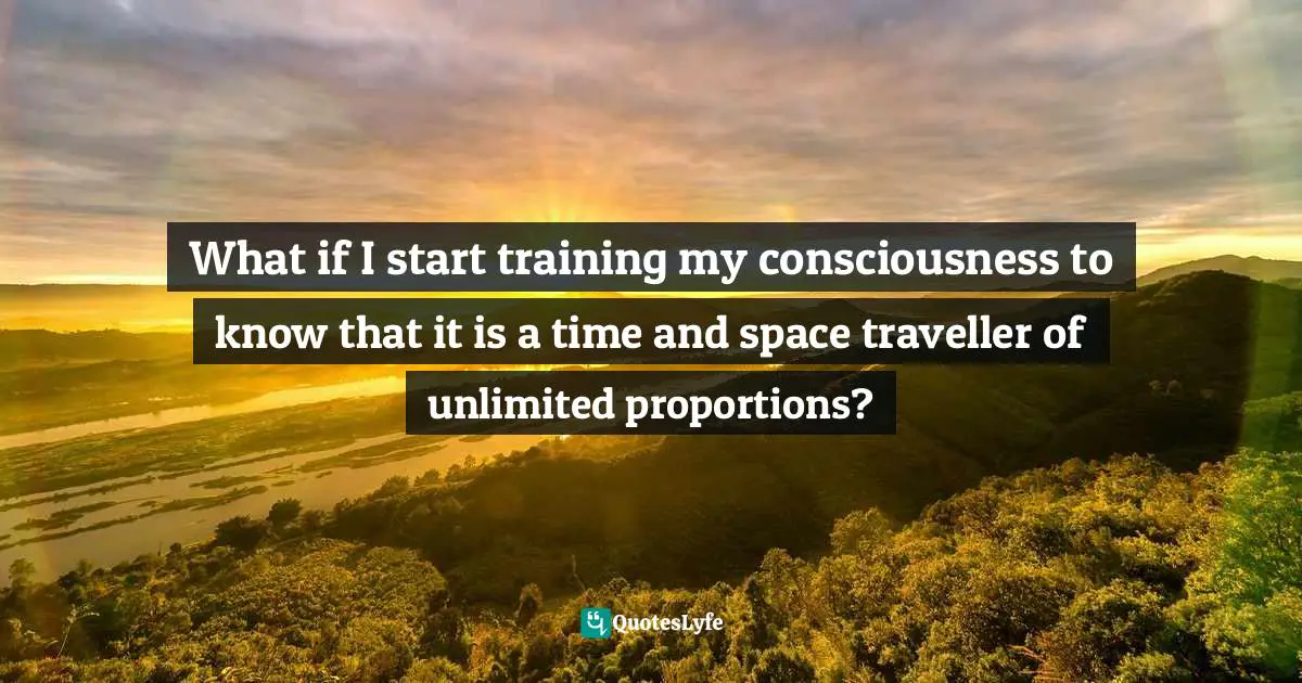 What if I start training my consciousness to know that it is a time and space traveller of unlimited proportions?