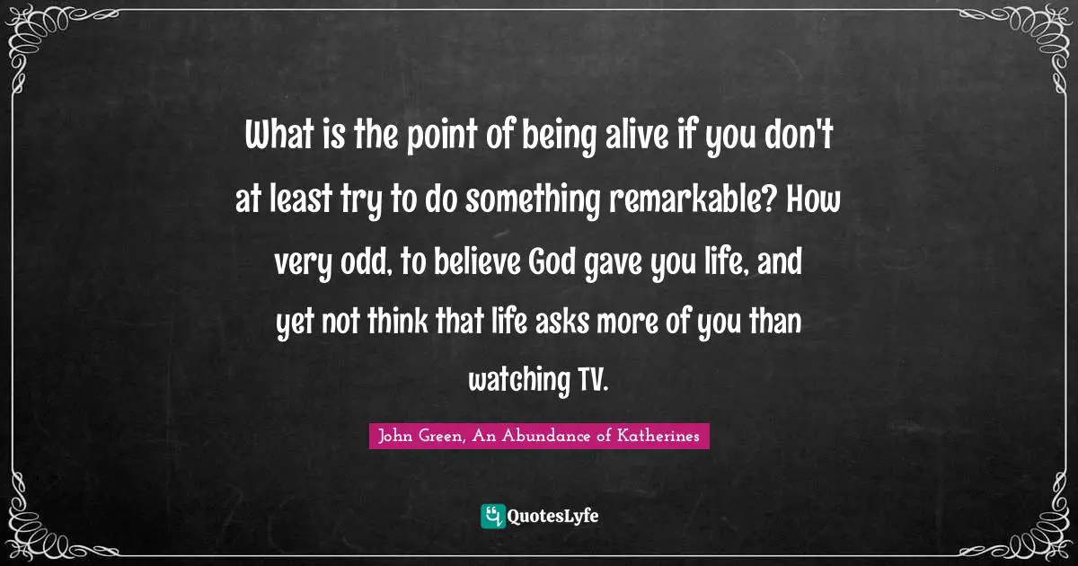 What is the point of being alive if you don't at least try to do something remarkable? How very odd, to believe God gave you life, and yet not think that life asks more of you than watching TV.