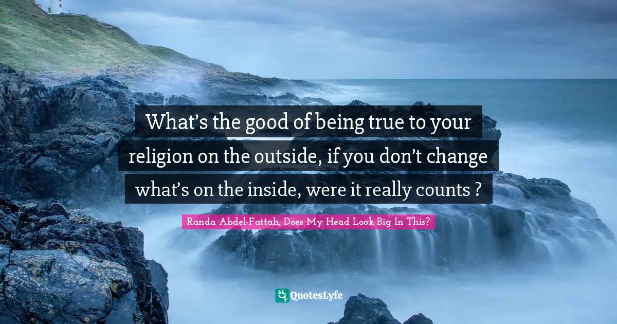 What’s the good of being true to your religion on the outside, if you don’t change what’s on the inside, were it really counts ?