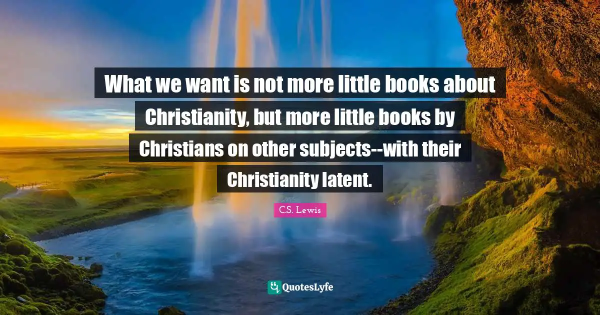 Religion Christianity Quotes: "What we want is not more little books about Christianity, but more little books by Christians on other subjects--with their Christianity latent."