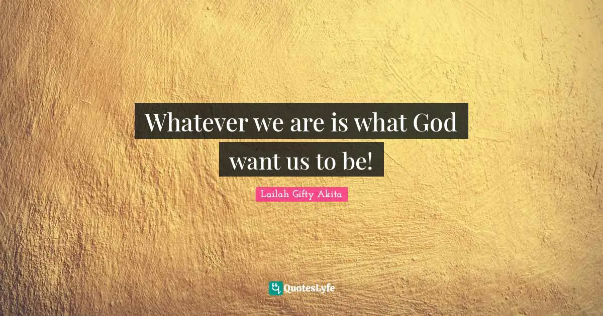 Whatever we are is what God want us to be!