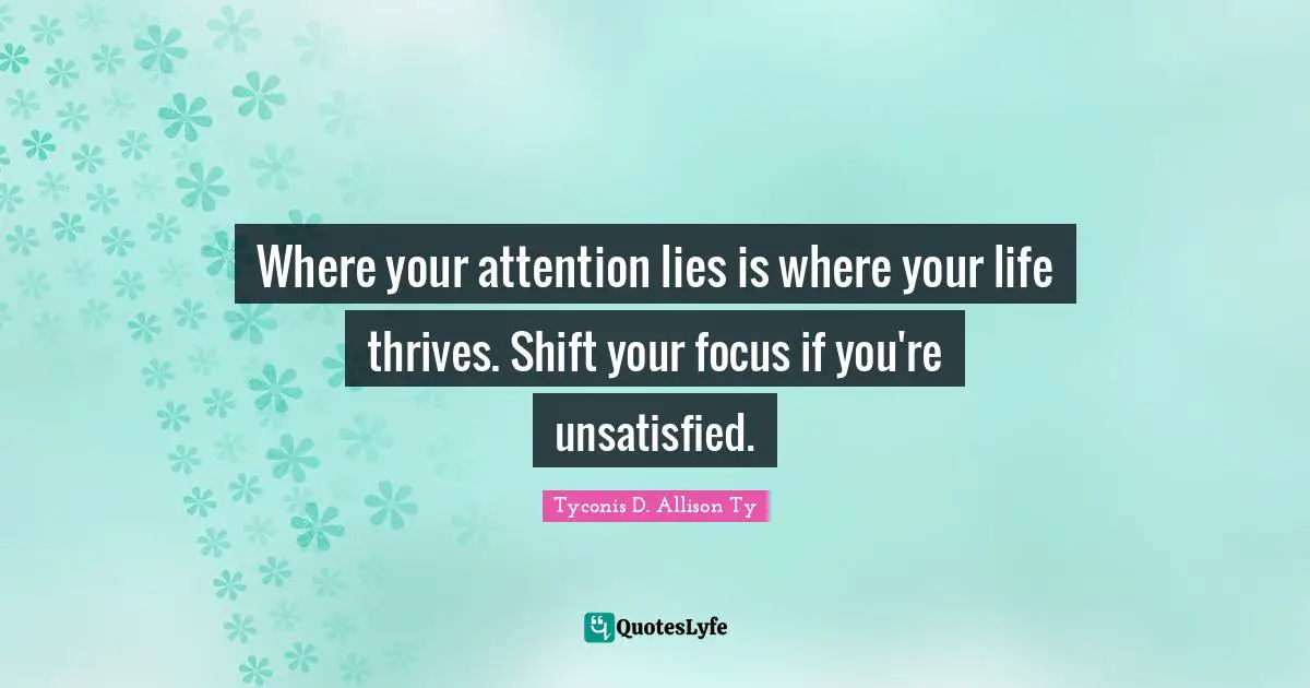 Where your attention lies is where your life thrives. Shift your focus if you're unsatisfied.