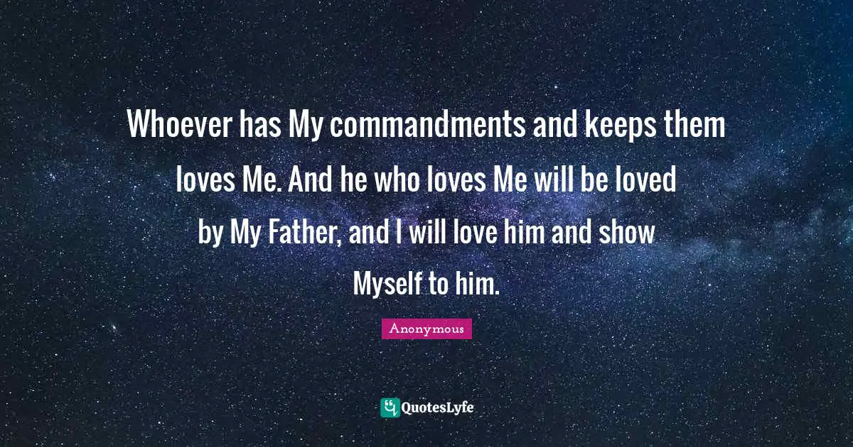 Whoever has My commandments and keeps them loves Me. And he who loves Me will be loved by My Father, and I will love him and show Myself to him.