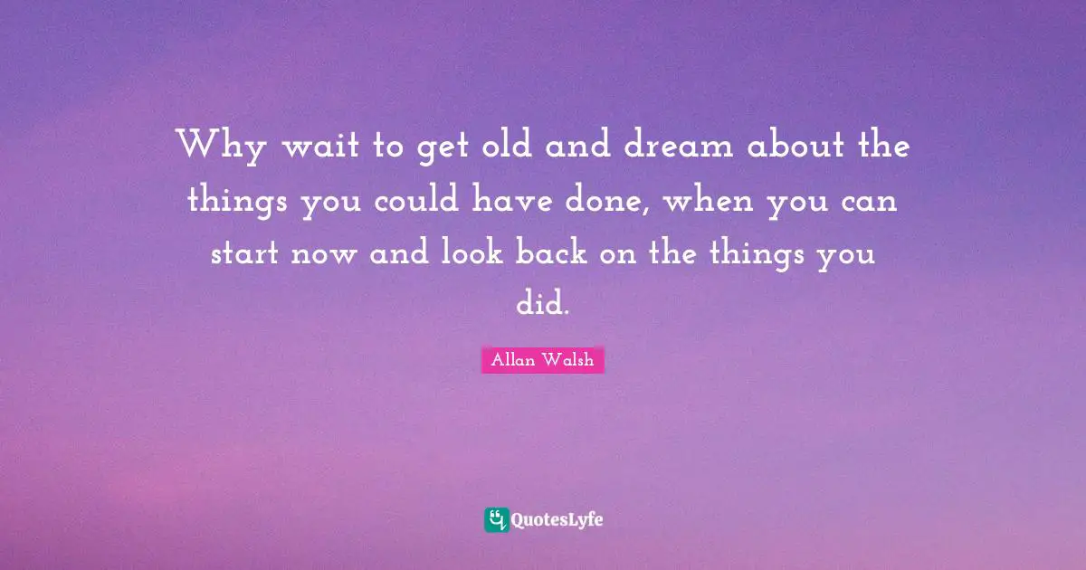 Why wait to get old and dream about the things you could have done, when you can start now and look back on the things you did.